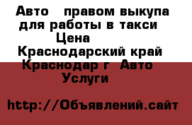 Авто   правом выкупа для работы в такси › Цена ­ 800 - Краснодарский край, Краснодар г. Авто » Услуги   